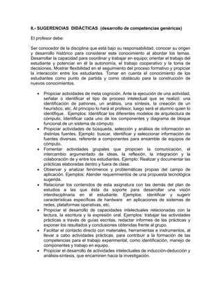 8.- SUGERENCIAS DIDÁCTICAS (desarrollo de competencias genéricas)
El profesor debe:
Ser conocedor de la disciplina que está bajo su responsabilidad, conocer su origen
y desarrollo histórico para considerar este conocimiento al abordar los temas.
Desarrollar la capacidad para coordinar y trabajar en equipo; orientar el trabajo del
estudiante y potenciar en él la autonomía, el trabajo cooperativo y la toma de
decisiones. Mostrar flexibilidad en el seguimiento del proceso formativo y propiciar
la interacción entre los estudiantes. Tomar en cuenta el conocimiento de los
estudiantes como punto de partida y como obstáculo para la construcción de
nuevos conocimientos.
• Propiciar actividades de meta cognición. Ante la ejecución de una actividad,
señalar o identificar el tipo de proceso intelectual que se realizó: una
identificación de patrones, un análisis, una síntesis, la creación de un
heurístico, etc. Al principio lo hará el profesor, luego será el alumno quien lo
identifique. Ejemplos: Identificar los diferentes modelos de arquitectura de
cómputo, Identificar cada uno de los componentes y diagrama de bloque
funcional de un sistema de cómputo.
• Propiciar actividades de búsqueda, selección y análisis de información en
distintas fuentes. Ejemplo: buscar, identificar y seleccionar información de
fuentes diversas, referente a componentes para ensamble de equipos de
cómputo.
• Fomentar actividades grupales que propicien la comunicación, el
intercambio argumentado de ideas, la reflexión, la integración y la
colaboración de y entre los estudiantes. Ejemplo: Realizar y documentar las
prácticas elaboradas dentro y fuera de clase.
• Observar y analizar fenómenos y problemáticas propias del campo de
aplicación. Ejemplos: Atender requerimientos de una propuesta tecnológica
sugerida.
• Relacionar los contenidos de esta asignatura con las demás del plan de
estudios a las que ésta da soporte para desarrollar una visión
interdisciplinaria en el estudiante. Ejemplos: identificar y sugerir
características específicas de hardware en aplicaciones de sistemas de
redes, plataformas operativas, etc.
• Propiciar el desarrollo de capacidades intelectuales relacionadas con la
lectura, la escritura y la expresión oral. Ejemplos: trabajar las actividades
prácticas a través de guías escritas, redactar informes de las prácticas y
exponer los resultados y conclusiones obtenidas frente al grupo.
• Facilitar el contacto directo con materiales, herramientas e instrumentos, al
llevar a cabo actividades prácticas, para contribuir a la formación de las
competencias para el trabajo experimental, como identificación, manejo de
componentes y trabajo en equipo.
• Propiciar el desarrollo de actividades intelectuales de inducción-deducción y
análisis-síntesis, que encaminen hacia la investigación.
 