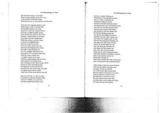 The Wanderings of Oisin
She bade them bring us to the hall
Where Aengus dreams, from sun to sun,
A Druid dream of the end of days
When the stars are to wane and the world be done.
They led us by long and shadowy ways
Where drops of dew in myriads fall,
And tangled creepers every hour
Blossom in some new crimson flower,
And once a sudden laughter sprang
From all their lips, and once they sang
Together, while the dark woods rang,
And made in all their distant parts,
With boom of bees in honey-marts,
A rumour of delighted hearts.
And once a lady by my side
Gave me a harp, and bid me sing,
And touch the laughing silver string;
But when I sang of human joy
A sorrow wrapped each merry face,
And, patrick! by your beard, they wept,
Until one came, a tearful boy;
"A sadder creature never stept
Than this strange human bard,' he cried;
And caught the silver harp away,
And, weeping over the white strings, hurled
It down in a leaf-hid, hollow place
That kept dim waters from the sky;
And each one said, with a long, long sigh,
"O saddest harp in all the world,
Sleep there till the moon and the stars die!'
And now, still sad, we came to where
A beautiful young man dreamed within
A house of wattles, clay, and skin;
One hand upheld his beardless chin,
i The Wanderings of Oisin
I
i And one a sceptre flashing out
Wild flames of red and gold and blue,
i Like to a merry wandering rout
. Of dancers leaping in the air;
And men and ladies knelt them there
t And showed their eyes with teardrops dim,
; And with low murmurs prayed to him,
'; And kissed the sceptre with red lips,
f And touched it with their finger-tips.
; He held that flashing sceptre up.
i "Joy drowns the twilight in the dew,
| And fills with stars night's purple cup,
j And wakes the sluggard seeds of corn,
And stirs the young kid's budding horn,
And makes the infant ferns unwrap,
And for the peewit paints his cap,
And rolls along the unwieldy sun,
And makes the little planets run:
And if joy were not on the earth,
There were an end of change and birth,
t And Earth and Heaven and Hell would die,
j And in some gloomy barrow lie
i Folded like a frozen fly;
i Then mock at Death and Time with glances
j And wavering arms and wandering dances.
i
I "Men's hearts of old were drops of flame
| That from the saffron morning came,
Or drops of silver joy that fell
Out of the moon's pale twisted shell;
But now hearts cry that hearts are slaves,
And toss and turn in narrow caves;
But here there is nor law nor rule,
Nor have hands held a weary tool;
And here there is nor Change nor Death.
But only kind and merry breath,
8 9
 