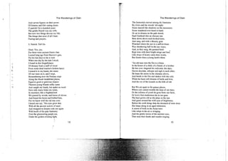 The Wanderings of Oisin
And carven figures on their prows
Of bitterns and fish-eating stoats.
0 patrick! for a hundred years
The gentle Niamh was my wife;
But now two things devour my life;
The things that most of all I hate:
Fasting and prayers.
S. Patrick. Tell On.
Oisin. Yes, yes,
For these were ancient Oisin's fate
Loosed long ago from Heaven's gate,
For his last days to lie in wait.
When one day by the tide I stood,
1 found in that forgetfulness
Of dreamy foam a staff of wood
From some dead warrior's broken lance:
I tutned it in my hands; the stains
Of war were on it, and I wept,
Remembering how the Fenians stept
Along the blood-bedabbled plains,
Equal to good or grievous chance:
Thereon young Niamh softly came
And caught my hands, but spake no word
Save only many times my name,
In murmurs, like a frighted, bird.
We passed by woods, and lawns of clover,
And found the horse and bridled him,
For we knew well the old was over.
I heard one say, "His eyes grow dim
With all the ancient sorrow of men';
And wrapped in dreams rode out again
With hoofs of the pale findrinriy
Over the glimmering purple sea.
Under the golden evening light,
» 12
I The Wanderings of Oisin
f The Immortals moved among the fountains
? By rivers and the woods' old night;
." Some danced like shadows on the mountains
I Some wandered ever hand in hand;
' Or sat in dreams on the pale strand,
I Each forehead like an obscure star
I Bent down above each hooked knee,
| And sang, and with a dreamy gaze
i Watched where the sun in a saffron blaze
j Was slumbering half in the sea-ways;
f And, as they sang, the painted birds
Kept time with their bright wings and feet;
Like drops of honey came their words,
But fainter than a young lamb's bleat.
"An old man stirs the fire to a blaze,
In the house of a child, of a friend, of a brother.
He has over-lingered his welcome; the days,
Grown desolate, whisper and sigh to each other;
He hears the storm in the chimney above,
And bends to the fire and shakes with the cold,
While his heart still dreams of battle and love,
And the cry of the hounds on the hills of old.
But We are apart in the grassy places,
Where care cannot trouble the least of our days,
Or the softness of youth be gone from our faces,
Or love's first tenderness die in our gaze.
The hare grows old as she plays in the sun
And gazes around her with eyes of brightness;
Before the swift things that she dreamed of were done
She limps along in an aged whiteness;
A storm of birds in the Asian trees
Like tulips in the air a-winging,
And the gentle waves of the summer seas,
That raise their heads and wander singing,
13
 
