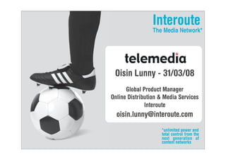 Interoute
                 The Media Network*




 Oisin Lunny - 31/03/08
      Global Product Manager
Online Distribution  Media Services
              Interoute
  oisin.lunny@interoute.com
                    *unlimited power and
                    total control from the
                    next generation of
                    content networks
 