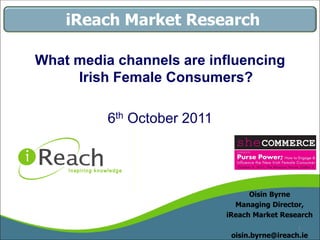 iReach Market Research

What media channels are influencing
     Irish Female Consumers?

          6th October 2011




                                   Oisin Byrne
                               Managing Director,
                             iReach Market Research
                                                1
                              oisin.byrne@ireach.ie
 