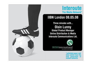 Interoute
             The Media Network*

IIBN London 08.05.08
    Three minutes with...
      Oisin Lunny
    Global Product Manager
  Online Distribution  Media
Interoute Communications Ltd.




                 *unlimited power and
                 total control from the
                 next generation of
                 content networks
 