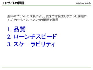 近年のブランドの成長により、従来では発生しなかった課題に
アプリケーション/インフラの両面で遭遇
1. 品質
2. ローンチスピード
3. スケーラビリティ
ECサイトの課題
 