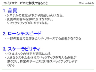 マイクロサービスで解決できること
1. 品質
　・システムの粒度が下がり見通しがよくなる。
　・変更の影響が全体に及ばなくなり、
　　リファクタリングがしやすくなる。
2. ローンチスピード
　・一部の変更で全体をビルド・リリースする必要がなくなる
3. スケーラビリティ
　・ボトルネックの特定が容易になる
　・大きなシステム全体でスペックアップを考える必要が
　　無くなり、特定のサービスだけをスペックアップしやす
　　くなる
 