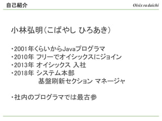 小林弘明（こばやし ひろあき）
・2001年くらいからJavaプログラマ
・2010年 フリーでオイシックスにジョイン
・2013年 オイシックス 入社
・2018年 システム本部
　　 基盤刷新セクション マネージャ
・社内のプログラマでは最古参
自己紹介
 