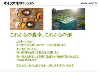 オイラ大地のミッション
これからの食卓、これからの畑
より多くの人が、
よい食生活を楽しめるサービスを提供します
よい食を作る人が、
報われ誇りを持てる社会を実現します
食べる人と作る人とを繋ぐ仕組みが持続可能であるよう、
つねに進化します
私たちは、食のこれからをつくり、ひろげていきます
 