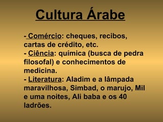 Cultura Árabe   -  Comércio : cheques, recibos, cartas de crédito, etc. -  Ciência : química (busca de pedra filosofal) e conhecimentos de medicina. -  Literatura : Aladim e a lâmpada maravilhosa, Simbad, o marujo, Mil e uma noites, Ali baba e os 40 ladrões. 