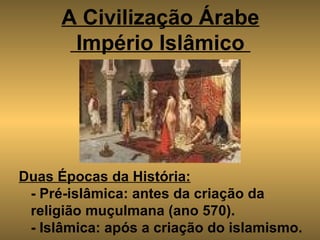 A Civilização Árabe  Império Islâmico     Duas Épocas da História: - Pré-islâmica: antes da criação da religião muçulmana (ano 570). - Islâmica: após a criação do islamismo. 