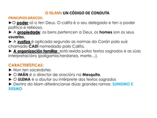  O CORÁN é o libro sagrado dos musulmáns no que se recollen as verdades que lleforon reveladas ao profeta por Alá.O ISLAM: UN CÓDIGO DE CONDUTAPRINCIPIOS BÁSICOS:►O podersó o ten Deus. O califa é o seu delegado e ten o poder político e relixioso.► A propiedade: os benspertencen a Deus, os homesson os seususuarios.► Axustizaé aplicada segundo as normas do Corán polo xuíz chamado CADÍ nomedado polo Califa.► A organización familiar está rexida polos textos sagrados e as súasinterpretacións (poligamia,herdanza, morte…).CARACTERÍSTICAS:► Non ten sacerdotes► O IMÁN é o director de oraciónsnaMesquita.► O ULEMA é o doutorou intérprete dos textos sagrados► Dentro do Islam diferéncianse dúas grandes ramas: SUNISMO E XIÍSMO
