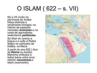 O ISLAM ( 622 – s. VII)
No s.VII vivían na
península de Arabia
tribos distintas e
xeralmente inimigas: no
interior de pastores
nómades animistas e na
costa de agricultores
sedentarios politeistas.
Só tiñan en común a
lingua e o culto á Pedra
Negra no santuario da
Kaaba, na Meca.
A partir do ano 622 ( Ano
da Héxira ou fuxida)
Mahoma unificaos a
todos baixo unha nova
relixión monoteista,o
Islam (submisión)
 