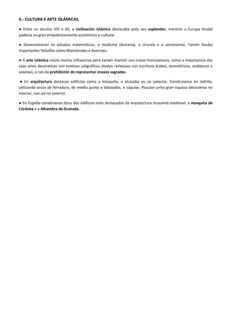 6.- CULTURA E ARTE ISLÁMICAS 
● Entre os séculos VIII e XII, a civilización islámica destacaba polo seu esplendor, mentres a Europa feudal padecía un gran empobrecemento económico e cultural. 
● Desenvolveron os estudos matemáticos, a medicina (Avicena), a cirurxía e a astronomía. Tamén houbo importantes filósofos como Maimónides e Averroes. 
● A arte islámica reúne moitas influencias pero tamén mantén uns trazos homoxéneos, como a importancia das súas artes decorativas con motivos caligráficos (textos relixiosos con escritura árabe), xeométricos, arabescos e vexetais, a raíz da prohibición de representar imaxes sagradas. 
● En arquitectura destacan edificios como a mesquita, a alcazaba ou os palacios. Construíanse en ladrillo, utilizando arcos de ferradura, de medio punto e lobulados, e cúpulas. Posuían unha gran riqueza decorativa no interior, non así no exterior. 
● En España consérvanse dous dos edificios máis destacados da arquitectura musulmá medieval: a mesquita de Córdoba e a Alhambra de Granada. 