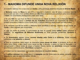 1.- MAHOMA DIFUNDE UNHA NOVA RELIXIÓN
● A relixión islámica tivo a súa orixe en Arabia, unha península desértica situada en Oriente Medio.
● Mahoma naceu na Meca no ano 570 e, segundo a tradición, aos 40 anos, o arcanxo Gabriel
anuncioulle que era o novo profeta elixido por Alá (Deus en árabe) para predicar unha nova relixión:
o Islam. As autoridades perseguírono polas súas ideas.
● No ano 622 tivo que fuxir da Meca e refuxiouse na cidade de Medina: foi a chamada Héxira ou
fuxida, e esta data marca o comezo da era musulmá (Equivalente ao nacemento de Cristo). O
profeta conquistou A Meca e á súa morte (632), a relixión islámica expandírase por toda Arabia.
● As verdades que Alá lle revelou a Mahoma foron recollidas e escritas, despois da súa morte, no
Corán, o libro sagrado dos musulmáns.
● Logo da morte do profeta, a comunidade de fieis foi guiada polos califas (xefes relixiosos e
políticos). Os seguidores de Mahoma dividíronse en dúas grandes tendencias: Sunismo e
Xiismo.
● Os musulmáns seguen unhas normas ditadas polo Corán e a tradición. Estas normas,
conforman a lei islámica ou sharia.
● Todo bo musulmán debe seguir os chamados cinco piares do Islam: a profesión de fe en Alá
como único Deus, o rezo diario cinco veces ao día, a esmola, o xaxún no mes do Ramadán e a
peregrinación á Meca (onde de atopa a Kaaba). Doutra banda, ten prohibido consumir bebidas
alcohólicas e carne de porco. Permítese a poligamia.
● O Islam non ten sacerdotes, pero existen directores de oracións (imáns).
● O edifico relixioso dos musulmáns é a mesquita que ten unha serie de partes: minarete, patio
descuberto, sala de oracións, quibla, mihrab.
 