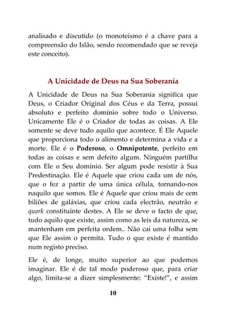 analisado e discutido (o monoteísmo é a chave para a
compreensão do Islão, sendo recomendado que se reveja
este conceito).



      A Unicidade de Deus na Sua Soberania
A Unicidade de Deus na Sua Soberania significa que
Deus, o Criador Original dos Céus e da Terra, possui
absoluto e perfeito domínio sobre todo o Universo.
Unicamente Ele é o Criador de todas as coisas. A Ele
somente se deve tudo aquilo que acontece. É Ele Aquele
que proporciona todo o alimento e determina a vida e a
morte. Ele é o Poderoso, o Omnipotente, perfeito em
todas as coisas e sem defeito algum. Ninguém partilha
com Ele o Seu domínio. Ser algum pode resistir à Sua
Predestinação. Ele é Aquele que criou cada um de nós,
que o fez a partir de uma única célula, tornando-nos
naquilo que somos. Ele é Aquele que criou mais de cem
biliões de galáxias, que criou cada electrão, neutrão e
quark constituinte destes. A Ele se deve o facto de que,
tudo aquilo que existe, assim como as leis da natureza, se
mantenham em perfeita ordem.. Não cai uma folha sem
que Ele assim o permita. Tudo o que existe é mantido
num registo preciso.
Ele é, de longe, muito superior ao que podemos
imaginar. Ele é de tal modo poderoso que, para criar
algo, limita-se a dizer simplesmente: “Existe!”, e assim

                           10
 