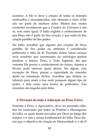 acontece. A Ele se deve a criação de todos os mundos
conhecidos e desconhecidos, não obstante o facto d’Ele
não ser parte de nenhum deles. Muitos dos credos
existentes reconhecem que o Criador do Universo é um
só, sem outro igual. O Islão engloba o conhecimento de
que Deus não é parte da Sua criação, e que nada da Sua
criação partilha do Seu poder.
No Islão, acreditar que alguma das criações de Deus
partilha do Seu poder ou atributos é considerado
politeísmo e falta de fé. Exemplo destas falsas crenças
seria acreditar que cartomantes ou astrólogos podem
predizer o futuro; Deus, o Todo Sapiente, diz que
somente Ele possui o conhecimento do futuro. Apenas o
Divino pode oferecer ajuda divina. Ser algum, com
excepção de Deus, possui a capacidade de conceder
ajuda ou orientação divina. Acreditar que feitiços ou
talismãs para atrair a boa sorte possuem algum tipo de
poder, é tido como uma forma de politeísmo. Tais
conceitos são negados pelo Islão.



  A Devoção de toda a Adoração ao Deus Único
Somente a Deus, o Apreciativo, deve ser prestado culto.
Isto foi anunciado por todos os Profetas e Mensageiros
do Islão, os quais foram enviados por Deus ao longo dos
tempos, e é esta a crença fundamental do Islão. Deus diz-
nos que o objectivo da criação da Humanidade é o de O

                           11
 