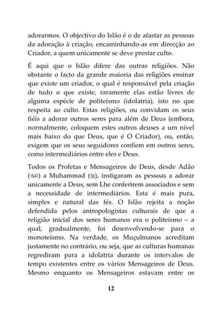 adorarmos. O objectivo do Islão é o de afastar as pessoas
da adoração à criação, encaminhando-as em direcção ao
Criador, a quem unicamente se deve prestar culto.
É aqui que o Islão difere das outras religiões. Não
obstante o facto da grande maioria das religiões ensinar
que existe um criador, o qual é responsável pela criação
de tudo o que existe, raramente elas estão livres de
alguma espécie de politeísmo (idolatria), isto no que
respeita ao culto. Estas religiões, ou convidam os seus
fiéis a adorar outros seres para além de Deus (embora,
normalmente, coloquem estes outros deuses a um nível
mais baixo do que Deus, que é O Criador), ou, então,
exigem que os seus seguidores confiem em outros seres,
como intermediários entre eles e Deus.
Todos os Profetas e Mensageiros de Deus, desde Adão
() a Muhammad (), instigaram as pessoas a adorar
unicamente a Deus, sem Lhe conferirem associados e sem
a necessidade de intermediários. Esta é mais pura,
simples e natural das fés. O Islão rejeita a noção
defendida pelos antropologistas culturais de que a
religião inicial dos seres humanos era o politeísmo – a
qual, gradualmente, foi desenvolvendo-se para o
monoteísmo. Na verdade, os Muçulmanos acreditam
justamente no contrário, ou seja, que as culturas humanas
regrediram para a idolatria durante os intervalos de
tempo existentes entre os vários Mensageiros de Deus.
Mesmo enquanto os Mensageiros estavam entre os

                           12
 
