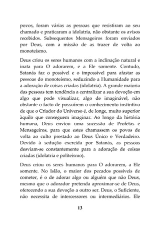 povos, foram várias as pessoas que resistiram ao seu
chamado e praticaram a idolatria, não obstante os avisos
recebidos. Subsequentes Mensageiros foram enviados
por Deus, com a missão de as trazer de volta ao
monoteísmo.
Deus criou os seres humanos com a inclinação natural e
inata para O adorarem, e a Ele somente. Contudo,
Satanás faz o possível e o impossível para afastar as
pessoas do monoteísmo, seduzindo a Humanidade para
a adoração de coisas criadas (idolatria). A grande maioria
das pessoas tem tendência a centralizar a sua devoção em
algo que pode visualizar, algo de imaginável, não
obstante o facto de possuírem o conhecimento instintivo
de que o Criador do Universo é, de longe, muito superior
àquilo que conseguem imaginar. Ao longo da história
humana, Deus enviou uma sucessão de Profetas e
Mensageiros, para que estes chamassem os povos de
volta ao culto prestado ao Deus Único e Verdadeiro.
Devido à sedução exercida por Satanás, as pessoas
desviam-se constantemente para a adoração de coisas
criadas (idolatria e politeísmo).
Deus criou os seres humanos para O adorarem, a Ele
somente. No Islão, o maior dos pecados possíveis de
cometer, é o de adorar algo ou alguém que não Deus,
mesmo que o adorador pretenda aproximar-se de Deus,
oferecendo a sua devoção a outro ser. Deus, o Suficiente,
não necessita de intercessores ou intermediários. Ele

                           13
 