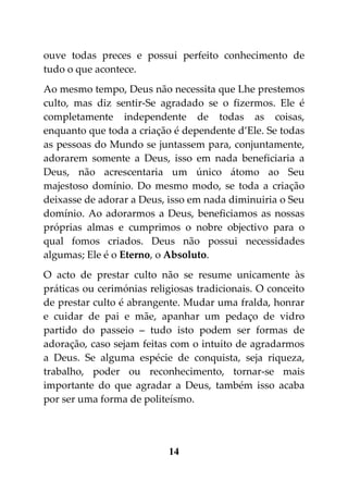 ouve todas preces e possui perfeito conhecimento de
tudo o que acontece.
Ao mesmo tempo, Deus não necessita que Lhe prestemos
culto, mas diz sentir-Se agradado se o fizermos. Ele é
completamente independente de todas as coisas,
enquanto que toda a criação é dependente d’Ele. Se todas
as pessoas do Mundo se juntassem para, conjuntamente,
adorarem somente a Deus, isso em nada beneficiaria a
Deus, não acrescentaria um único átomo ao Seu
majestoso domínio. Do mesmo modo, se toda a criação
deixasse de adorar a Deus, isso em nada diminuiria o Seu
domínio. Ao adorarmos a Deus, beneficiamos as nossas
próprias almas e cumprimos o nobre objectivo para o
qual fomos criados. Deus não possui necessidades
algumas; Ele é o Eterno, o Absoluto.
O acto de prestar culto não se resume unicamente às
práticas ou cerimónias religiosas tradicionais. O conceito
de prestar culto é abrangente. Mudar uma fralda, honrar
e cuidar de pai e mãe, apanhar um pedaço de vidro
partido do passeio – tudo isto podem ser formas de
adoração, caso sejam feitas com o intuito de agradarmos
a Deus. Se alguma espécie de conquista, seja riqueza,
trabalho, poder ou reconhecimento, tornar-se mais
importante do que agradar a Deus, também isso acaba
por ser uma forma de politeísmo.




                           14
 
