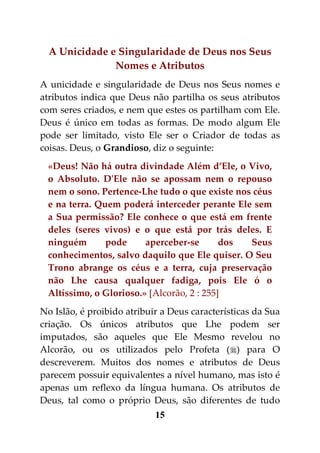 A Unicidade e Singularidade de Deus nos Seus
               Nomes e Atributos
A unicidade e singularidade de Deus nos Seus nomes e
atributos indica que Deus não partilha os seus atributos
com seres criados, e nem que estes os partilham com Ele.
Deus é único em todas as formas. De modo algum Ele
pode ser limitado, visto Ele ser o Criador de todas as
coisas. Deus, o Grandioso, diz o seguinte:
 «Deus! Não há outra divindade Além d’Ele, o Vivo,
 o Absoluto. D'Ele não se apossam nem o repouso
 nem o sono. Pertence-Lhe tudo o que existe nos céus
 e na terra. Quem poderá interceder perante Ele sem
 a Sua permissão? Ele conhece o que está em frente
 deles (seres vivos) e o que está por trás deles. E
 ninguém       pode     aperceber-se       dos Seus
 conhecimentos, salvo daquilo que Ele quiser. O Seu
 Trono abrange os céus e a terra, cuja preservação
 não Lhe causa qualquer fadiga, pois Ele ó o
 Altíssimo, o Glorioso.» [Alcorão, 2 : 255]
No Islão, é proibido atribuir a Deus características da Sua
criação. Os únicos atributos que Lhe podem ser
imputados, são aqueles que Ele Mesmo revelou no
Alcorão, ou os utilizados pelo Profeta () para O
descreverem. Muitos dos nomes e atributos de Deus
parecem possuir equivalentes a nível humano, mas isto é
apenas um reflexo da língua humana. Os atributos de
Deus, tal como o próprio Deus, são diferentes de tudo
                            15
 