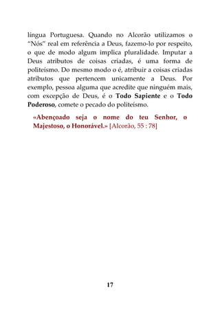 língua Portuguesa. Quando no Alcorão utilizamos o
“Nós” real em referência a Deus, fazemo-lo por respeito,
o que de modo algum implica pluralidade. Imputar a
Deus atributos de coisas criadas, é uma forma de
politeísmo. Do mesmo modo o é, atribuir a coisas criadas
atributos que pertencem unicamente a Deus. Por
exemplo, pessoa alguma que acredite que ninguém mais,
com excepção de Deus, é o Todo Sapiente e o Todo
Poderoso, comete o pecado do politeísmo.
 «Abençoado seja o nome do teu Senhor, o
 Majestoso, o Honorável.» [Alcorão, 55 : 78]




                          17
 