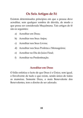 Os Seis Artigos de Fé
Existem determinados princípios em que a pessoa deve
acreditar, sem qualquer sombra de dúvida, de modo a
que possa ser considerada Muçulmana. Tais artigos de fé
são os seguintes:
    a) Acreditar em Deus;
    b) Acreditar nos Seus Anjos;
    c)   Acreditar nos Seus Livros;
    d) Acreditar nos Seus Profetas e Mensageiros;
    e) Acreditar no Dia do Juízo Final;
    f)   Acreditar na Predestinação.



                  Acreditar em Deus
O Islão enfatiza o facto de que Deus é o Único, sem igual,
o Envolvente de tudo o que existe, sendo único de todas
as maneiras. Somente Deus, o mais Benevolente dos
Benevolentes, tem o direito de ser adorado.




                            18
 