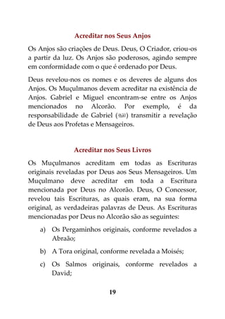 Acreditar nos Seus Anjos
Os Anjos são criações de Deus. Deus, O Criador, criou-os
a partir da luz. Os Anjos são poderosos, agindo sempre
em conformidade com o que é ordenado por Deus.
Deus revelou-nos os nomes e os deveres de alguns dos
Anjos. Os Muçulmanos devem acreditar na existência de
Anjos. Gabriel e Miguel encontram-se entre os Anjos
mencionados no Alcorão. Por exemplo, é da
responsabilidade de Gabriel () transmitir a revelação
de Deus aos Profetas e Mensageiros.


               Acreditar nos Seus Livros
Os Muçulmanos acreditam em todas as Escrituras
originais reveladas por Deus aos Seus Mensageiros. Um
Muçulmano deve acreditar em toda a Escritura
mencionada por Deus no Alcorão. Deus, O Concessor,
revelou tais Escrituras, as quais eram, na sua forma
original, as verdadeiras palavras de Deus. As Escrituras
mencionadas por Deus no Alcorão são as seguintes:
   a) Os Pergaminhos originais, conforme revelados a
      Abraão;
   b) A Tora original, conforme revelada a Moisés;
   c)   Os Salmos originais, conforme revelados a
        David;

                          19
 