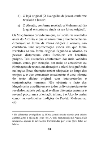 d) O Injil original (O Evangelho de Jesus), conforme
       revelado a Jesus 6;
    e) O Alcorão, conforme revelado a Muhammad ()
       [o qual encontra-se ainda na sua forma original].
Os Muçulmanos consideram que, as Escrituras reveladas
antes do Alcorão, e que se encontram presentemente em
circulação na forma de várias edições e versões, não
constituem uma representação exacta das que foram
reveladas na sua forma original. Segundo o Alcorão, as
pessoas distorceram estas Escrituras em benefício
próprio. Tais distorções aconteceram das mais variadas
formas, como, por exemplo, por meio de acréscimos ou
eliminações de textos, ou alterações a nível de significado
ou língua. Estas alterações foram adoptadas ao longo dos
tempos e, o que permanece actualmente, é uma mistura
do texto divino original com interpretações e
contaminações humanas. Não obstante o facto dos
Muçulmanos acreditarem em todos os livros previamente
revelados, aquele pelo qual avaliam diferentes assuntos e
no qual procuram a orientação última, é o Alcorão, assim
como nas verdadeiras tradições do Profeta Muhammad
().


6 Os diferentes evangelhos da Bíblia actual foram escritos por outros
autores, após a época de Jesus (). O Injil mencionado no Alcorão faz
referência apenas às revelações transmitidas por Jesus (), filho de
Maria.

                                 20
 