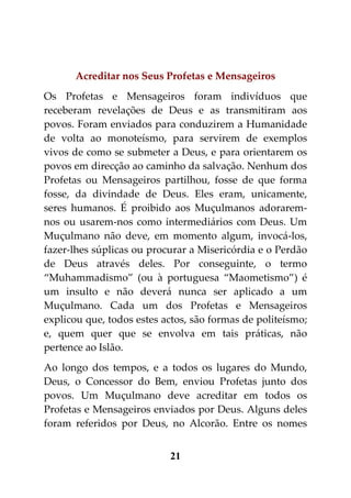 Acreditar nos Seus Profetas e Mensageiros
Os Profetas e Mensageiros foram indivíduos que
receberam revelações de Deus e as transmitiram aos
povos. Foram enviados para conduzirem a Humanidade
de volta ao monoteísmo, para servirem de exemplos
vivos de como se submeter a Deus, e para orientarem os
povos em direcção ao caminho da salvação. Nenhum dos
Profetas ou Mensageiros partilhou, fosse de que forma
fosse, da divindade de Deus. Eles eram, unicamente,
seres humanos. É proibido aos Muçulmanos adorarem-
nos ou usarem-nos como intermediários com Deus. Um
Muçulmano não deve, em momento algum, invocá-los,
fazer-lhes súplicas ou procurar a Misericórdia e o Perdão
de Deus através deles. Por conseguinte, o termo
“Muhammadismo” (ou à portuguesa “Maometismo”) é
um insulto e não deverá nunca ser aplicado a um
Muçulmano. Cada um dos Profetas e Mensageiros
explicou que, todos estes actos, são formas de politeísmo;
e, quem quer que se envolva em tais práticas, não
pertence ao Islão.
Ao longo dos tempos, e a todos os lugares do Mundo,
Deus, o Concessor do Bem, enviou Profetas junto dos
povos. Um Muçulmano deve acreditar em todos os
Profetas e Mensageiros enviados por Deus. Alguns deles
foram referidos por Deus, no Alcorão. Entre os nomes


                           21
 