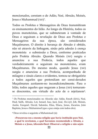 mencionados, constam o de Adão, Noé, Abraão, Moisés,
Jesus e Muhammad () 7.
Todos os Profetas e Mensageiros de Deus transmitiram
os ensinamentos do Islão. Ao longo da História, todos os
povos monoteístas, que se submeteram à vontade de
Deus e seguiram a revelação de Deus aos Profetas e
Mensageiros da sua época, são considerados
Muçulmanos. O direito à herança de Abraão é obtido,
não só através da linhagem, sinão pela adesão à crença
monoteísta e submissão a Deus, conforme praticadas
pelo Profeta Abraão. Quando Moisés () surgiu e
anunciou a sua Profecia, todos aqueles que
verdadeiramente o seguiram no monoteísmo, eram
Muçulmanos. Do mesmo modo, quando Jesus ()
surgiu e anunciou a sua Profecia, acompanhada de
milagres e sinais claros e evidentes, tornou-se obrigatório
a todos aqueles que pretendiam ser consi-derados
Muçulmanos aceitarem-no incondicionalmente. Para o
Islão, todos aqueles que negaram a Jesus () tornaram-
se descrentes, em virtude do acto de o rejeitarem 8.

7Os Profetas mencionados no Alcorão são: Adão, Enoch (Idris), Noé,
Hud, Salih, Abraão, Lot, Ismael, Isac, Jacó, José, Shu’ayb, Job, Moisés,
Aarão, Ezequiel, David, Salomão, Elias, Eliseu, Jonas, Zacarias, João
Baptista, Jesus e Muhammad (que a paz esteja com todos eles).
8   Deus revelou o seguinte a Muhammad ():

     «Prescreveu-vos a mesma religião que havia instituído para Noé,
     a qual te revelamos, a qual havíamos recomendado a Abraão, a
     Moisés e a Jesus, (dizendo-lhes): Observai a religião e não sejais
                                    22
 