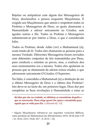 Rejeitar ou antipatizar com algum dos Mensageiros de
Deus, desclassifica a pessoa enquanto Muçulmana. É
exigido aos Muçulmanos que amem e respeitem todos os
Profetas e Mensageiros de Deus, os quais chamaram a
Humanidade a adorar unicamente ao Criador, sem
igualar outros a Ele. Todos os Profetas e Mensageiros
submeteram-se por inteiro a Deus, o que é considerado
Islão.
Todos os Profetas, desde Adão () a Muhammad (),
eram irmão de fé. Todos eles chamaram as pessoas para a
mesma Verdade. Diferentes Mensageiros foram enviados
com diferentes conjuntos de leis transmitidas por Deus,
para conduzir e orientar os povos, mas, a essência dos
seus ensinamentos era a mesma. Todos eles apelaram às
pessoas que se afastassem de adorar coisas criadas, e que
adorassem unicamente O Criador, O Supremo.
No Islão, é concedida a Muhammad () a distinção de ser
o último Mensageiro de Deus e o último dos Profetas 9.
Isto deve-se ao facto de, em primeiro lugar, Deus dar por
completas as Suas revelações à Humanidade e estas se

  dividos por ela; na verdade, os idólatras se ressentiram daquilo a
  que os convocaste. Deus elege quem Lhe apraz e encaminha para
  aquele que se volta para Ele. » [Alcorão 42 : 13]


9 Alguns Muçulmanos referem-se aos seguintes versículos Bíblicos,

como predição de Muhammad (): [Deuterónimo 18:15, 18:18; João 1:19
– 21, 14:16, 14:17, 15:26, 16:7 – 8, 16:12 – 13].

                                 23
 