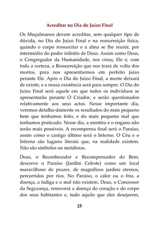 Acreditar no Dia do Juízo Final
Os Muçulmanos devem acreditar, sem qualquer tipo de
dúvida, no Dia do Juízo Final e na ressurreição física,
quando o corpo ressuscitar e a alma se lhe reunir, por
intermédio do poder infinito de Deus. Assim como Deus,
o Congregador da Humanidade, nos criou, Ele é, com
toda a certeza, a Ressurreição que nos trará de volta dos
mortos, para nos apresentarmos em perfeito juízo
perante Ele. Após o Dia do Juízo Final, a morte deixará
de existir, e a nossa existência será para sempre. O Dia do
Juízo Final será aquele em que todos os indivíduos se
apresentarão perante O Criador, e serão questionados
relativamente aos seus actos. Nesse importante dia,
veremos detalha-damente os resultados do mais pequeno
bem que tenhamos feito, e do mais pequeno mal que
tenhamos praticado. Nesse dia, a mentira e o engano não
serão mais possíveis. A recompensa final será o Paraíso,
assim como o castigo último será o Inferno. O Céu e o
Inferno são lugares literais que, na realidade existem.
Não são símbolos ou metáforas.
Deus, o Reconhecedor e Recompensador do Bem,
descreve o Paraíso (Jardim Celeste) como um local
maravilhoso de prazer, de magníficos jardins eternos,
percorridos por rios. No Paraíso, o calor ou o frio, a
doença, a fadiga e o mal não existem. Deus, o Concessor
da Segurança, removerá a doença do coração e do corpo
dos seus habitantes e, tudo aquilo que eles desejarem,

                            25
 