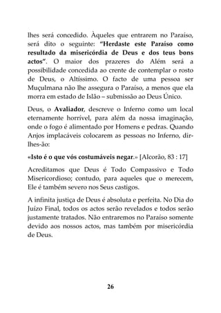 lhes será concedido. Àqueles que entrarem no Paraíso,
será dito o seguinte: “Herdaste este Paraíso como
resultado da misericórdia de Deus e dos teus bons
actos”. O maior dos prazeres do Além será a
possibilidade concedida ao crente de contemplar o rosto
de Deus, o Altíssimo. O facto de uma pessoa ser
Muçulmana não lhe assegura o Paraíso, a menos que ela
morra em estado de Islão – submissão ao Deus Único.
Deus, o Avaliador, descreve o Inferno como um local
eternamente horrível, para além da nossa imaginação,
onde o fogo é alimentado por Homens e pedras. Quando
Anjos implacáveis colocarem as pessoas no Inferno, dir-
lhes-ão:
«Isto é o que vós costumáveis negar.» [Alcorão, 83 : 17]
Acreditamos que Deus é Todo Compassivo e Todo
Misericordioso; contudo, para aqueles que o merecem,
Ele é também severo nos Seus castigos.
A infinita justiça de Deus é absoluta e perfeita. No Dia do
Juízo Final, todos os actos serão revelados e todos serão
justamente tratados. Não entraremos no Paraíso somente
devido aos nossos actos, mas também por misericórdia
de Deus.




                            26
 