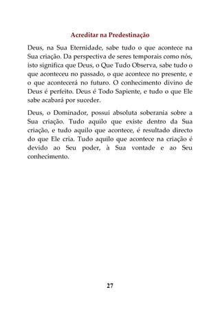 Acreditar na Predestinação
Deus, na Sua Eternidade, sabe tudo o que acontece na
Sua criação. Da perspectiva de seres temporais como nós,
isto significa que Deus, o Que Tudo Observa, sabe tudo o
que aconteceu no passado, o que acontece no presente, e
o que acontecerá no futuro. O conhecimento divino de
Deus é perfeito. Deus é Todo Sapiente, e tudo o que Ele
sabe acabará por suceder.
Deus, o Dominador, possui absoluta soberania sobre a
Sua criação. Tudo aquilo que existe dentro da Sua
criação, e tudo aquilo que acontece, é resultado directo
do que Ele cria. Tudo aquilo que acontece na criação é
devido ao Seu poder, à Sua vontade e ao Seu
conhecimento.




                          27
 