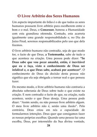 O Livre Arbítrio dos Seres Humanos
Um aspecto importante do Islão é o de que todos os seres
humanos possuem livre arbítrio para escolherem entre o
bem e o mal. Deus, o Concessor, honrou a Humanidade
com esta grandiosa oferenda. Contudo, esta acarreta
igualmente uma grande responsabilidade e, no Dia do
Juízo Final, seremos responsabilizados pelo uso que dela
fizemos.
O livre arbítrio humano não contradiz, seja de que modo
for, o facto de que Deus, a Testemunha, sabe de tudo o
que acontece na criação. Uma pessoa pode dizer: “Se
Deus sabe que vou pecar amanhã, então, é inevitável
que eu o faça, visto o conhecimento de Deus ser
infalível e, o que Deus sabe, acabará por acontecer”. O
conhecimento de Deus da decisão desta pessoa não
significa que ela seja obrigada a tornar real o que pensou
fazer.
Do mesmo modo, o livre arbítrio humano não contraria a
absoluta soberania de Deus sobre tudo o que existe na
criação. E nem contradiz o facto de que, na criação, nada
acontece, senão o que Deus deseja. Uma pessoa pode
dizer: “Assim sendo, eu não possuo livre arbítrio algum.
O meu livre arbítrio não é, senão uma ilusão”. Pelo
contrário, Deus criou em nós a capacidade de
formularmos intenções. Deus quer que consigamos fazer
as nossas próprias escolhas. Quando uma pessoa faz uma
escolha, Deus, por intermédio da Sua divina vontade,
                            28
 