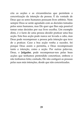 cria as acções e as circunstâncias que permitem a
concretização da intenção da pessoa. É da vontade de
Deus que os seres humanos possuam livre arbítrio. Nem
sempre Deus se sente agradado com as decisões tomadas
pelos seres humanos, mas Ele quer que lhes seja possível
tomar estas decisões por sua livre escolha. Um exemplo
disto, é o facto de uma pessoa decidir praticar uma boa
acção. Esta boa acção pode nunca ser levada a cabo, mas
Deus pode recompensar a pessoa pela intenção que teve
de a praticar. Caso a boa acção venha a suceder, foi
porque Deus assim o permitiu, e Deus recompensará
tanto a intenção, como a acção. Por outras palavras,
Deus, o Julgador, pode recompensar-nos pelas boas
acções que tenhamos pretendido concretizar, embora o
não tenhamos feito; contudo, Ele não castigará as pessoas
pelas suas más intenções, desde que não concretizadas.




                           29
 