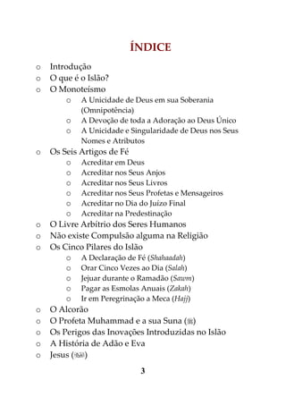 ÍNDICE
o   Introdução
o   O que é o Islão?
o   O Monoteísmo
        o A Unicidade de Deus em sua Soberania
            (Omnipotência)
        o   A Devoção de toda a Adoração ao Deus Único
        o   A Unicidade e Singularidade de Deus nos Seus
            Nomes e Atributos
o   Os Seis Artigos de Fé
        o Acreditar em Deus
        o Acreditar nos Seus Anjos
        o Acreditar nos Seus Livros
        o Acreditar nos Seus Profetas e Mensageiros
        o Acreditar no Dia do Juízo Final
        o Acreditar na Predestinação
o   O Livre Arbítrio dos Seres Humanos
o   Não existe Compulsão alguma na Religião
o   Os Cinco Pilares do Islão
        o A Declaração de Fé (Shahaadah)
        o Orar Cinco Vezes ao Dia (Salah)
        o Jejuar durante o Ramadão (Sawm)
        o Pagar as Esmolas Anuais (Zakah)
        o Ir em Peregrinação a Meca (Hajj)
o   O Alcorão
o   O Profeta Muhammad e a sua Suna ()
o   Os Perigos das Inovações Introduzidas no Islão
o   A História de Adão e Eva
o   Jesus ()
                            3
 