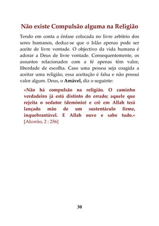 Não existe Compulsão alguma na Religião
Tendo em conta a ênfase colocada no livre arbítrio dos
seres humanos, deduz-se que o Islão apenas pode ser
aceite de livre vontade. O objectivo da vida humana é
adorar a Deus de livre vontade. Consequentemente, os
assuntos relacionados com a fé apenas têm valor,
liberdade de escolha. Caso uma pessoa seja coagida a
aceitar uma religião, essa aceitação é falsa e não possui
valor algum. Deus, o Amável, diz o seguinte:
 «Não há compulsão na religião. O caminho
 verdadeiro já está distinto do errado; aquele que
 rejeita o sedutor (demónio) e crê em Allah terá
 lançado mão de um sustentáculo firme,
 inquebrantável. E Allah ouve e sabe tudo.»
 [Alcorão, 2 : 256]




                           30
 