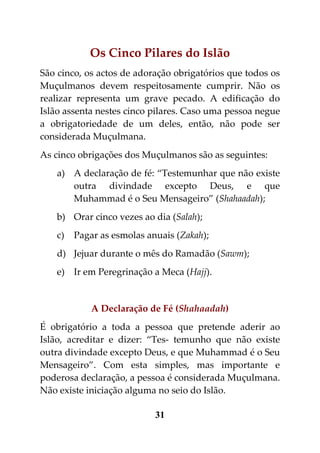Os Cinco Pilares do Islão
São cinco, os actos de adoração obrigatórios que todos os
Muçulmanos devem respeitosamente cumprir. Não os
realizar representa um grave pecado. A edificação do
Islão assenta nestes cinco pilares. Caso uma pessoa negue
a obrigatoriedade de um deles, então, não pode ser
considerada Muçulmana.
As cinco obrigações dos Muçulmanos são as seguintes:
    a) A declaração de fé: “Testemunhar que não existe
       outra divindade excepto Deus, e que
       Muhammad é o Seu Mensageiro” (Shahaadah);
    b) Orar cinco vezes ao dia (Salah);
    c)   Pagar as esmolas anuais (Zakah);
    d) Jejuar durante o mês do Ramadão (Sawm);
    e) Ir em Peregrinação a Meca (Hajj).


             A Declaração de Fé (Shahaadah)
É obrigatório a toda a pessoa que pretende aderir ao
Islão, acreditar e dizer: “Tes- temunho que não existe
outra divindade excepto Deus, e que Muhammad é o Seu
Mensageiro”. Com esta simples, mas importante e
poderosa declaração, a pessoa é considerada Muçulmana.
Não existe iniciação alguma no seio do Islão.

                            31
 