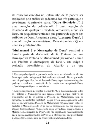 Os conceitos contidos no testemunho de fé podem ser
explicados pela análise de cada uma das três partes que o
constituem. A primeira parte, “Outra divindade…”, é
uma negação do politeísmo 10. É uma negação da
existência de qualquer divindade verdadeira, a não ser
Deus, ou de qualquer entidade que partilhe de algum dos
atributos de Deus. A segunda parte, “…excepto Deus”, é
uma afirmação do monoteísmo. Deus é o único a Quem
deve ser prestado culto.
“Muhammad é o Mensageiro de Deus” constitui a
terceira parte da declaração de fé. Trata-se de uma
afirmação da Profecia de Muhammad (), como o último
dos Profetas e Mensageiros de Deus 11. Isto exige a
aceitação incondicional do Alcorão e do que

10Esta negação significa que nada mais deve ser adorado, a não ser
Deus, que nada mais possui divindade, exceptuando Deus, que nada
nem ninguém partilha dos atributos de Deus, e que nada nem ninguém
pode ser o criador ou o sustentáculo da criação, com excepção de Deus,
o Qual não possui igual ou associado.
11As pessoas podem perguntar o seguinte: “Se o Islão ensina que todos
os Profetas e Mensageiros são iguais, então, porque motivo no
testemunho de fé se afirma a Profecia de Muhammad, sem se
mencionar os restantes Profetas? Há que ter em conta que, nem todos
aqueles que afirmam a Profecia de Muhammad (), conhecem todos os
Profetas e Mensageiros de Deus que o precederam. Se, por exemplo,
alguém testemunhasse: “Não existe outra divindade, excepto Deus, e
Moisés é o Mensageiro de Deus”, isto não significaria necessariamente
que a pessoa aceitasse todos os Profetas e Mensageiros que procederam
a Moisés (), como é caso de Jesus () ou Muhammad ().

                                 32
 
