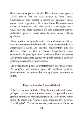 direc-cionamos para a Ka’aba. Direccionarem-se para a
Ka’aba une os fiéis nas suas orações ao Deus Único.
Considera-se que, adorar a Ka’aba ou qualquer outra
coisa criada, é prestar culto a um ídolo. De modo mais
claro, os materiais utilizados para a construção desta
Casa não são mais sagrados do que quaisquer outros,
utilizados para a construção de um outro edifício
qualquer.
Estas orações ocorrem durante o dia e durante a noite, e
são uma constante lembrança do dever humano e da sua
submissão a Deus. As orações representam um elo
directo entre o fiel e Deus. Constituem uma
oportunidade para que este regresse a Deus, enquanto
Lhe presta culto, para agradecer, pedir perdão e suplicar
pela Sua orientação e misericórdia.
Um Muçulmano pode, voluntariamente, orar mais vezes.
As orações, no sentido geral de súplicas, podem,
praticamente, ser oferecidas em qualquer momento e
lugar.


           Pagar as Esmolas Anuais (Zakah)
É dever religioso de todo o Muçulmano, suficientemente
próspero para acumular e reter lucros, dar parte dos seus
ganhos anuais aos mais necessitados. Estas esmolas têm o
nome de Zakah em Árabe, o que, literalmente, significa
“purificação”. Todas as coisas pertencem a Deus, o
                           34
 
