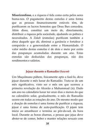 Misericordioso, e a riqueza é tida como certa pelos seres
huma-nos. O pagamento destas esmolas é uma forma
que as pessoas financeiramente estáveis têm, de
purificarem os lucros honestos que Deus lhes concedeu.
Além disso, constitui um meio de, directamente,
distribuir a riqueza pela sociedade, ajudando os pobres e
necessitados. A Zakah (esmolas) purificam também a
alma daquele que dá, diminui a ganância e fortalece a
compaixão e a generosidade entre a Humanidade. O
valor médio destas esmolas é de dois e meio por cento
das poupanças acumuladas durante um ano. Estas
esmolas são deduzidas das poupanças, não dos
rendimentos e salários.


           Jejuar durante o Ramadão (Sawm)
Um Muçulmano púbere, fisicamente apto a fazê-lo, deve
jejuar durante o mês lunar do Ramadão. Trata-se de um
mês significativo, visto ser o mês em que ocorreu a
primeira revelação do Alcorão a Muhammad (). Dado
um ano no calendário lunar ter onze dias a menos do que
no calendário solar, gradualmente, o mês do Ramadão
ocorre em todas as estações do ano. Do mesmo modo que
a doação de esmolas é uma forma de purificar a riqueza,
jejuar é uma forma de auto-purificação. O jejum tem
início ao amanhecer e termina ao pôr-do-sol, da hora
local. Durante as horas diurnas, a pessoa que jejua deve
abster-se de comer, beber e manter relações sexuais com
                           35
 