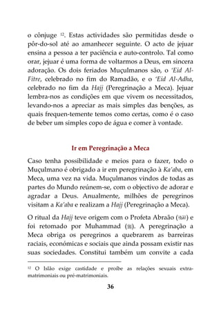 o cônjuge 12. Estas actividades são permitidas desde o
pôr-do-sol até ao amanhecer seguinte. O acto de jejuar
ensina a pessoa a ter paciência e auto-controlo. Tal como
orar, jejuar é uma forma de voltarmos a Deus, em sincera
adoração. Os dois feriados Muçulmanos são, o ‘Eid Al-
Fitre, celebrado no fim do Ramadão, e o ‘Eid Al-Adha,
celebrado no fim da Hajj (Peregrinação a Meca). Jejuar
lembra-nos as condições em que vivem os necessitados,
levando-nos a apreciar as mais simples das benções, as
quais frequen-temente temos como certas, como é o caso
de beber um simples copo de água e comer à vontade.


                Ir em Peregrinação a Meca
Caso tenha possibilidade e meios para o fazer, todo o
Muçulmano é obrigado a ir em peregrinação à Ka’aba, em
Meca, uma vez na vida. Muçulmanos vindos de todas as
partes do Mundo reúnem-se, com o objectivo de adorar e
agradar a Deus. Anualmente, milhões de peregrinos
visitam a Ka’aba e realizam a Hajj (Peregrinação a Meca).
O ritual da Hajj teve origem com o Profeta Abraão () e
foi retomado por Muhammad (). A peregrinação a
Meca obriga os peregrinos a quebrarem as barreiras
raciais, económicas e sociais que ainda possam existir nas
suas sociedades. Constitui também um convite a cada

12 O Islão exige castidade e proíbe as relações sexuais extra-

matrimoniais ou pré-matrimoniais.

                             36
 