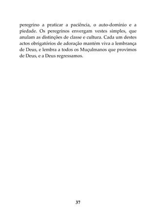 peregrino a praticar a paciência, o auto-domínio e a
piedade. Os peregrinos envergam vestes simples, que
anulam as distinções de classe e cultura. Cada um destes
actos obrigatórios de adoração mantém viva a lembrança
de Deus, e lembra a todos os Muçulmanos que provimos
de Deus, e a Deus regressamos.




                          37
 