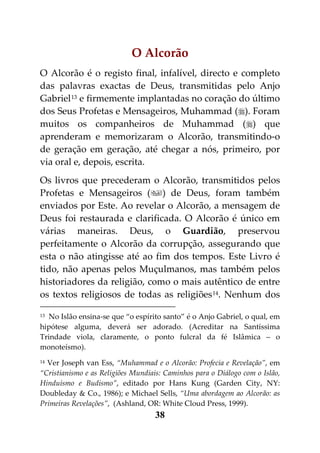 O Alcorão
O Alcorão é o registo final, infalível, directo e completo
das palavras exactas de Deus, transmitidas pelo Anjo
Gabriel 13 e firmemente implantadas no coração do último
dos Seus Profetas e Mensageiros, Muhammad (). Foram
muitos os companheiros de Muhammad () que
aprenderam e memorizaram o Alcorão, transmitindo-o
de geração em geração, até chegar a nós, primeiro, por
via oral e, depois, escrita.
Os livros que precederam o Alcorão, transmitidos pelos
Profetas e Mensageiros () de Deus, foram também
enviados por Este. Ao revelar o Alcorão, a mensagem de
Deus foi restaurada e clarificada. O Alcorão é único em
várias maneiras. Deus, o Guardião, preservou
perfeitamente o Alcorão da corrupção, assegurando que
esta o não atingisse até ao fim dos tempos. Este Livro é
tido, não apenas pelos Muçulmanos, mas também pelos
historiadores da religião, como o mais autêntico de entre
os textos religiosos de todas as religiões 14. Nenhum dos

13 No Islão ensina-se que “o espírito santo” é o Anjo Gabriel, o qual, em

hipótese alguma, deverá ser adorado. (Acreditar na Santíssima
Trindade viola, claramente, o ponto fulcral da fé Islâmica – o
monoteísmo).
14Ver Joseph van Ess, “Muhammad e o Alcorão: Profecia e Revelação”, em
“Cristianismo e as Religiões Mundiais: Caminhos para o Diálogo com o Islão,
Hinduísmo e Budismo”, editado por Hans Kung (Garden City, NY:
Doubleday & Co., 1986); e Michael Sells, “Uma abordagem ao Alcorão: as
Primeiras Revelações”, (Ashland, OR: White Cloud Press, 1999).
                                    38
 