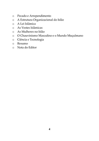 o   Pecado e Arrependimento
o   A Estrutura Organizacional do Islão
o   A Lei Islâmica
o   As Vestes Islâmicas
o   As Mulheres no Islão
o   O Chauvinismo Masculino e o Mundo Muçulmano
o   Ciência e Tecnologia
o   Resumo
o   Nota do Editor




                        4
 