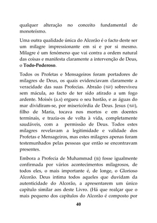 qualquer alteração    no   conceito   fundamental    de
monoteísmo.
Uma outra qualidade única do Alcorão é o facto deste ser
um milagre impressionante em si e por si mesmo.
Milagre é um fenómeno que vai contra a ordem natural
das coisas e manifesta claramente a intervenção de Deus,
o Todo-Poderoso.
Todos os Profetas e Mensageiros foram portadores de
milagres de Deus, os quais evidenciavam claramente a
veracidade das suas Profecias. Abraão () sobreviveu
sem mácula, ao facto de ter sido atirado a um fogo
ardente. Moisés (a.s) ergueu o seu bastão, e as águas do
mar dividiram-se, por misericórdia de Deus. Jesus (),
filho de Maria, tocava nos mortos e em doentes
terminais, e trazia-os de volta à vida, completamente
saudáveis, com a permissão de Deus. Todos estes
milagres revelavam a legitimidade e validade dos
Profetas e Mensageiros, mas estes milagres apenas foram
testemunhados pelas pessoas que então se encontravam
presentes.
Embora a Profecia de Muhammad () fosse igualmente
confirmada por vários acontecimentos milagrosos, de
todos eles, o mais importante é, de longe, o Glorioso
Alcorão. Deus intima todos aqueles que duvidam da
autenticidade do Alcorão, a apresentarem um único
capítulo similar aos deste Livro. (Há que realçar que o
mais pequeno dos capítulos do Alcorão é composto por
                           40
 