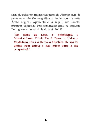facto de existirem muitas traduções do Alcorão, nem de
perto estas são tão magníficas e lindas como o texto
Árabe original. Apresenta-se, a seguir, um simples
exemplo, composto pelo significado dado na tradução
Portuguesa a um versículo do capítulo 112:
 “Em nome de Deus, o Beneficente, o
 Misericordioso. Dizei: Ele é Deus, o Único e
 Verdadeiro; Deus, o Eterno, o Absoluto; Ele não foi
 gerado nem gerou; e não existe outro a Ele
 comparável.”




                         42
 