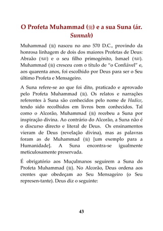 O Profeta Muhammad () e a sua Suna (ár.
               Sunnah)
Muhammad () nasceu no ano 570 D.C., provindo da
honrosa linhagem de dois dos maiores Profetas de Deus:
Abraão () e o seu filho primogénito, Ismael ().
Muhammad () cresceu com o título de “o Confiável” e,
aos quarenta anos, foi escolhido por Deus para ser o Seu
último Profeta e Mensageiro.
A Suna refere-se ao que foi dito, praticado e aprovado
pelo Profeta Muhammad (). Os relatos e narrações
referentes à Suna são conhecidos pelo nome de Hadice,
tendo sido recolhidos em livros bem conhecidos. Tal
como o Alcorão, Muhammad () recebeu a Suna por
inspiração divina. Ao contrário do Alcorão, a Suna não é
o discurso directo e literal de Deus. Os ensinamentos
vieram de Deus (revelação divina), mas as palavras
foram as de Muhammad () [um exemplo para a
Humanidade]. A Suna encontra-se igualmente
meticulosamente preservada.
É obrigatório aos Muçulmanos seguirem a Suna do
Profeta Muhammad (). No Alcorão, Deus ordena aos
crentes que obedeçam ao Seu Mensageiro (o Seu
represen-tante). Deus diz o seguinte:




                          43
 