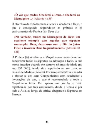 «Ó vós que credes! Obedecei a Deus, e obedecei ao
 Mensageiro ...» [Alcorão 4 : 59]
O objectivo da vida humana é servir e obedecer a Deus, o
que é conseguido seguindo-se as práticas e os
ensinamentos do Profeta (). Deus diz:
 «Na verdade, tendes no Mensageiro de Deus um
 excelente exemplo para aqueles que esperam
 contemplar Deus, deparar-se com o Dia do Juízo
 Final, e invocam Deus frequentemente.» [Alcorão 33
 : 21]
O Profeta () revelou aos Muçulmanos como deveriam
concretizar todos os aspectos da adoração a Deus. A sua
morte sucedeu quando ele contava 63 anos de idade (no
ano 632 D.C.), tendo sido sepultado na sua casa, na
cidade de Medina (Yathrib). Foi sempre hábito seu saudar
e afastar-se dos seus Companheiros com saudações e
invocações de paz, o que é recomendado a todo o
Muçulmano fazer. Em apenas um século, o Islão
espalhou-se por três continentes, desde a China e por
toda a Ásia, ao longo de África, chegando a Espanha, na
Europa.




                          44
 