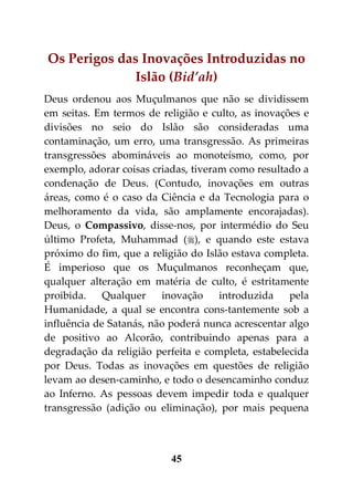 Os Perigos das Inovações Introduzidas no
              Islão (Bid’ah)
Deus ordenou aos Muçulmanos que não se dividissem
em seitas. Em termos de religião e culto, as inovações e
divisões no seio do Islão são consideradas uma
contaminação, um erro, uma transgressão. As primeiras
transgressões abomináveis ao monoteísmo, como, por
exemplo, adorar coisas criadas, tiveram como resultado a
condenação de Deus. (Contudo, inovações em outras
áreas, como é o caso da Ciência e da Tecnologia para o
melhoramento da vida, são amplamente encorajadas).
Deus, o Compassivo, disse-nos, por intermédio do Seu
último Profeta, Muhammad (), e quando este estava
próximo do fim, que a religião do Islão estava completa.
É imperioso que os Muçulmanos reconheçam que,
qualquer alteração em matéria de culto, é estritamente
proibida.    Qualquer    inovação     introduzida   pela
Humanidade, a qual se encontra cons-tantemente sob a
influência de Satanás, não poderá nunca acrescentar algo
de positivo ao Alcorão, contribuindo apenas para a
degradação da religião perfeita e completa, estabelecida
por Deus. Todas as inovações em questões de religião
levam ao desen-caminho, e todo o desencaminho conduz
ao Inferno. As pessoas devem impedir toda e qualquer
transgressão (adição ou eliminação), por mais pequena



                          45
 