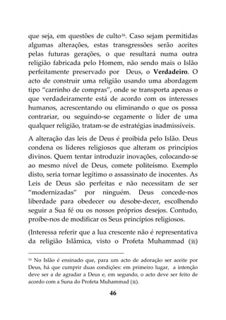 que seja, em questões de culto 16. Caso sejam permitidas
algumas alterações, estas transgressões serão aceites
pelas futuras gerações, o que resultará numa outra
religião fabricada pelo Homem, não sendo mais o Islão
perfeitamente preservado por Deus, o Verdadeiro. O
acto de construir uma religião usando uma abordagem
tipo “carrinho de compras”, onde se transporta apenas o
que verdadeiramente está de acordo com os interesses
humanos, acrescentando ou eliminando o que os possa
contrariar, ou seguindo-se cegamente o líder de uma
qualquer religião, tratam-se de estratégias inadmissíveis.
A alteração das leis de Deus é proibida pelo Islão. Deus
condena os líderes religiosos que alteram os princípios
divinos. Quem tentar introduzir inovações, colocando-se
ao mesmo nível de Deus, comete politeísmo. Exemplo
disto, seria tornar legítimo o assassinato de inocentes. As
Leis de Deus são perfeitas e não necessitam de ser
“modernizadas” por ninguém. Deus concede-nos
liberdade para obedecer ou desobe-decer, escolhendo
seguir a Sua fé ou os nossos próprios desejos. Contudo,
proíbe-nos de modificar os Seus princípios religiosos.
(Interessa referir que a lua crescente não é representativa
da religião Islâmica, visto o Profeta Muhammad ()

16 No Islão é ensinado que, para um acto de adoração ser aceite por

Deus, há que cumprir duas condições: em primeiro lugar, a intenção
deve ser a de agradar a Deus e, em segundo, o acto deve ser feito de
acordo com a Suna do Profeta Muhammad ().

                                46
 
